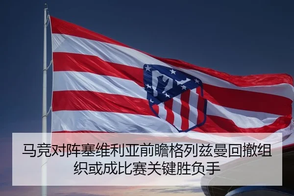 马竞对阵塞维利亚前瞻格列兹曼回撤组织或成比赛关键胜负手